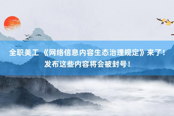 全职美工 《网络信息内容生态治理规定》来了！发布这些内容将会被封号！