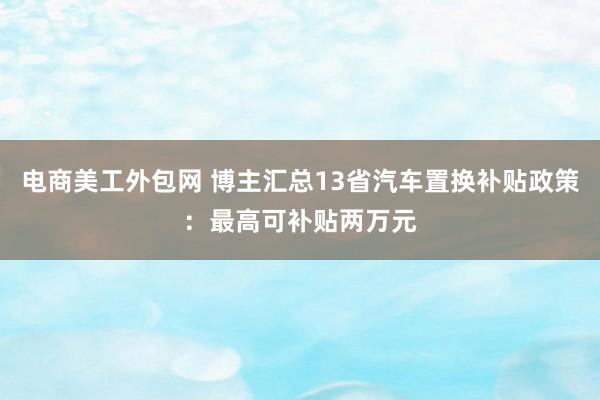 电商美工外包网 博主汇总13省汽车置换补贴政策：最高可补贴两万元